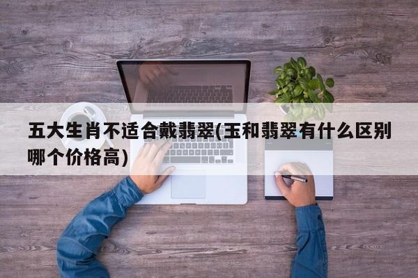 五大生肖不适合戴翡翠(玉和翡翠有什么区别哪个价格高)