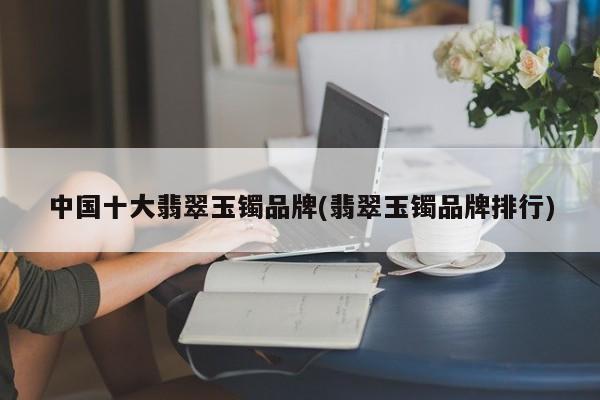 中国十大翡翠玉镯品牌(翡翠玉镯品牌排行)