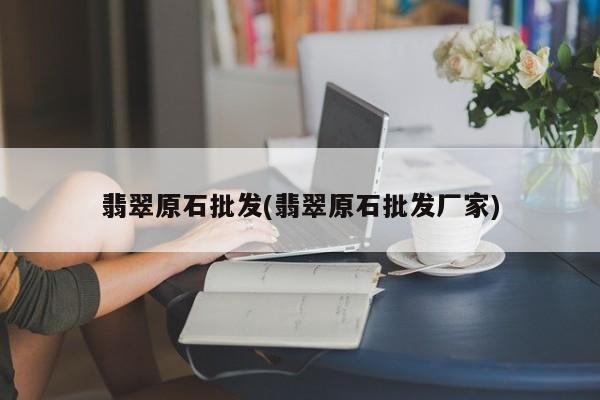 翡翠原石批发(翡翠原石批发厂家)