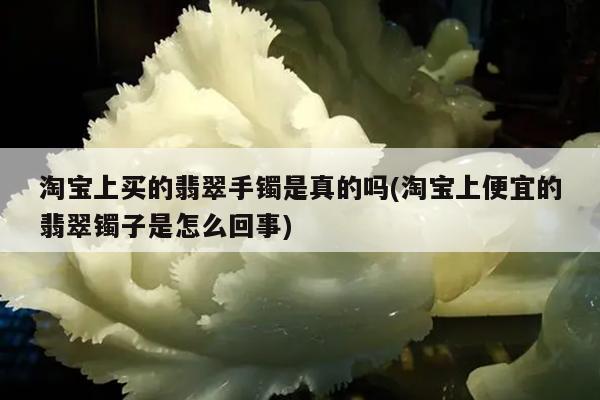 淘宝上买的翡翠手镯是真的吗(淘宝上便宜的翡翠镯子是怎么回事)