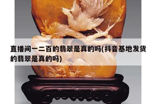 直播间一二百的翡翠是真的吗(抖音基地发货的翡翠是真的吗)
