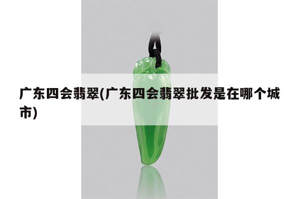 广东四会翡翠(广东四会翡翠批发是在哪个城市)