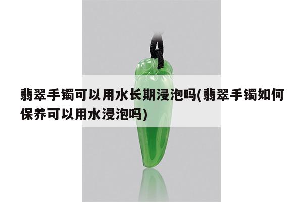 翡翠手镯可以用水长期浸泡吗(翡翠手镯如何保养可以用水浸泡吗)