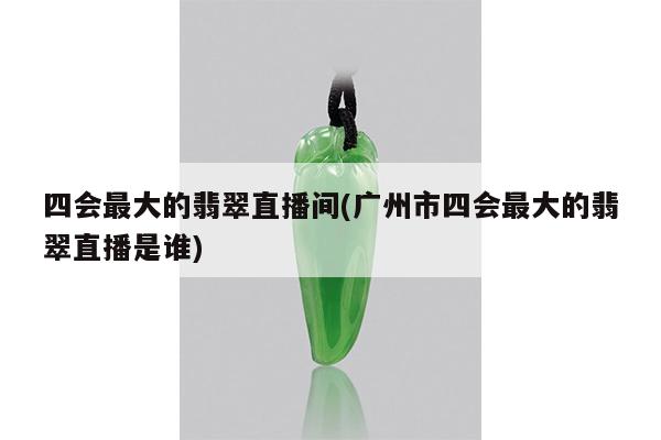 四会最大的翡翠直播间(广州市四会最大的翡翠直播是谁)