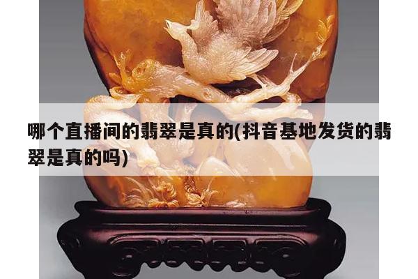 哪个直播间的翡翠是真的(抖音基地发货的翡翠是真的吗)