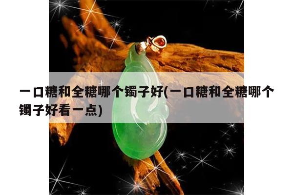 一口糖和全糖哪个镯子好(一口糖和全糖哪个镯子好看一点)