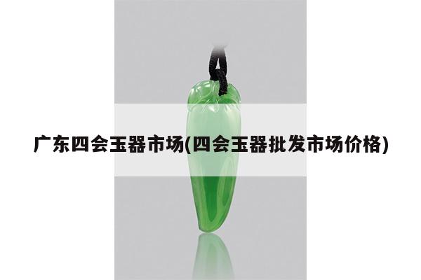 广东四会玉器市场(四会玉器批发市场价格)