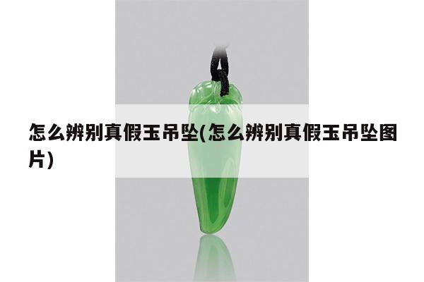 怎么辨别真假玉吊坠(怎么辨别真假玉吊坠图片)