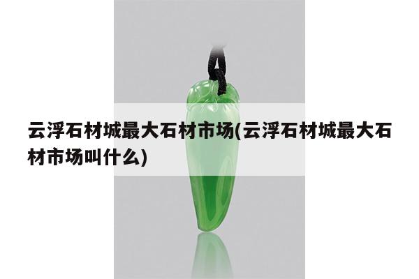 云浮石材城最大石材市场(云浮石材城最大石材市场叫什么)