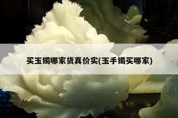 买玉镯哪家货真价实(玉手镯买哪家)