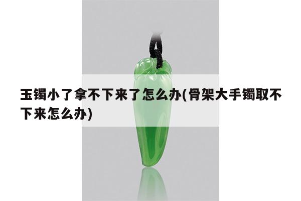 玉镯小了拿不下来了怎么办(骨架大手镯取不下来怎么办)