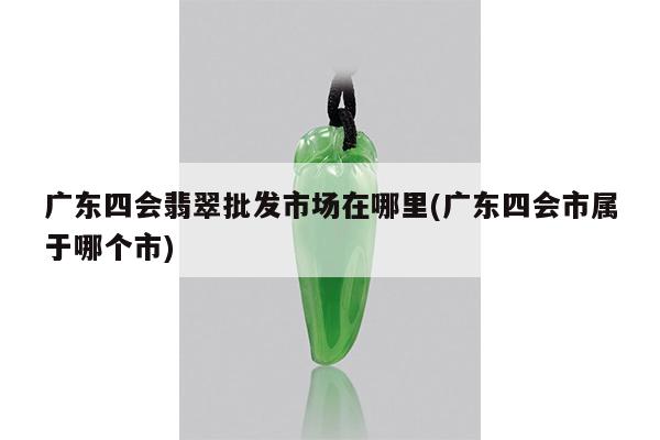 广东四会翡翠批发市场在哪里(广东四会市属于哪个市)