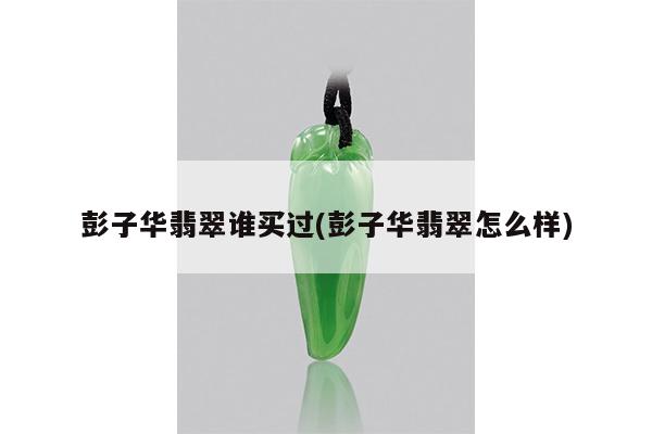 彭子华翡翠谁买过(彭子华翡翠怎么样)