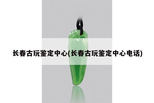 长春古玩鉴定中心(长春古玩鉴定中心电话)
