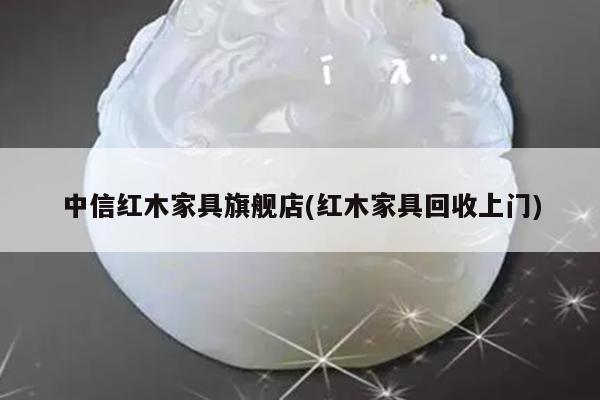 中信红木家具旗舰店(红木家具回收上门)