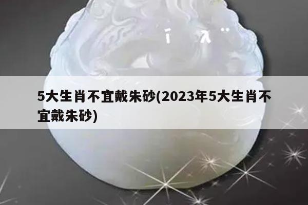 5大生肖不宜戴朱砂(2023年5大生肖不宜戴朱砂)