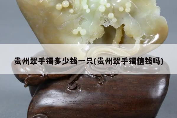 贵州翠手镯多少钱一只(贵州翠手镯值钱吗)