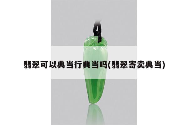 翡翠可以典当行典当吗(翡翠寄卖典当)