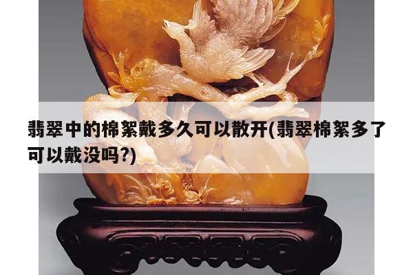 翡翠中的棉絮戴多久可以散开(翡翠棉絮多了可以戴没吗?)