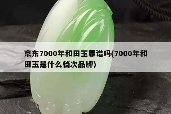 京东7000年和田玉靠谱吗(7000年和田玉是什么档次品牌)