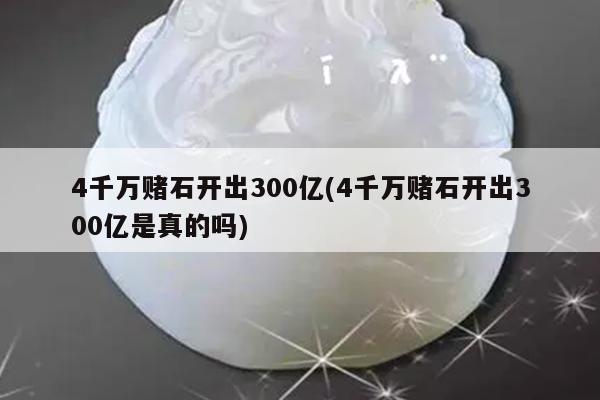 4千万赌石开出300亿(4千万赌石开出300亿是真的吗)