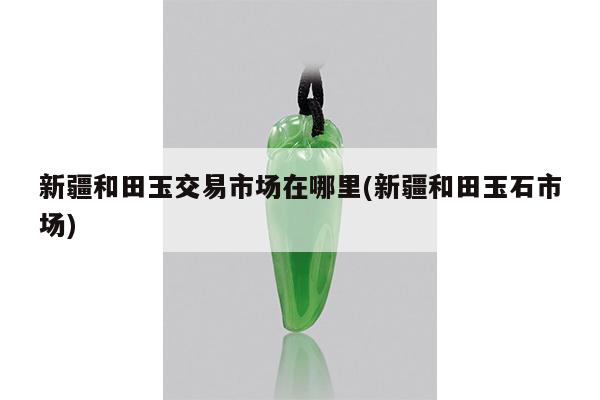 新疆和田玉交易市场在哪里(新疆和田玉石市场)