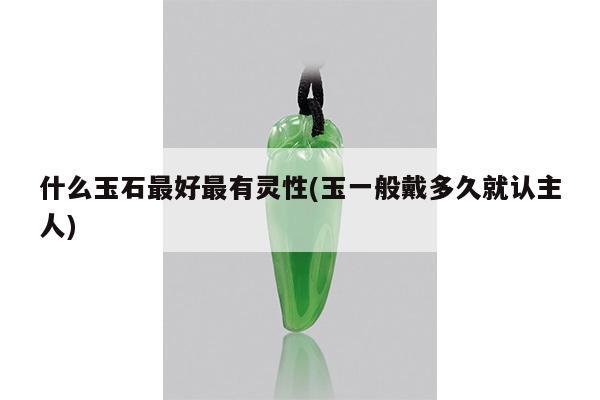 什么玉石最好最有灵性(玉一般戴多久就认主人)