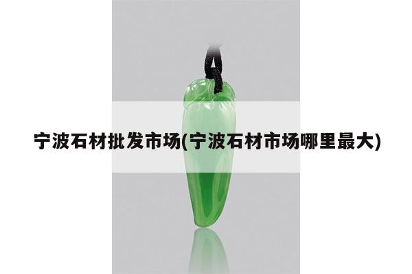 宁波石材批发市场(宁波石材市场哪里最大)