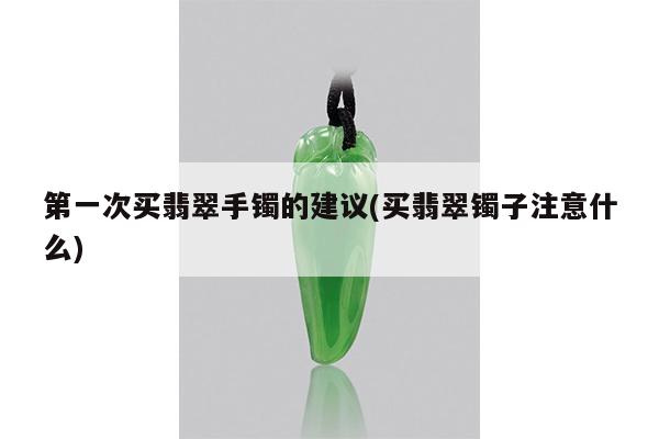 第一次买翡翠手镯的建议(买翡翠镯子注意什么)