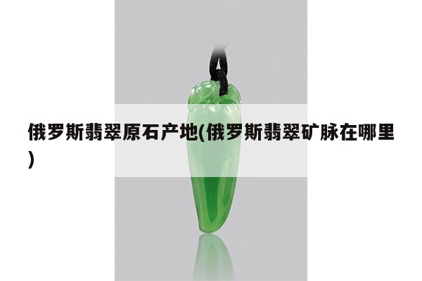俄罗斯翡翠原石产地(俄罗斯翡翠矿脉在哪里)