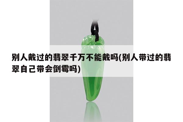 别人戴过的翡翠千万不能戴吗(别人带过的翡翠自己带会倒霉吗)