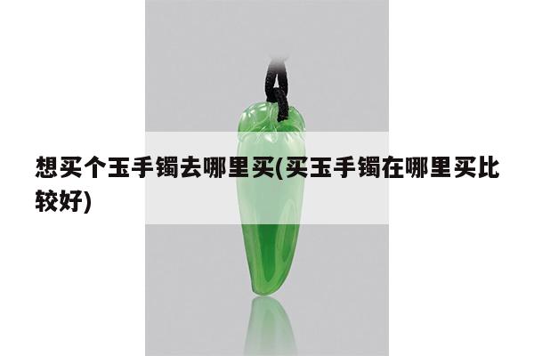 想买个玉手镯去哪里买(买玉手镯在哪里买比较好)