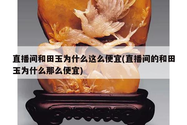 直播间和田玉为什么这么便宜(直播间的和田玉为什么那么便宜)
