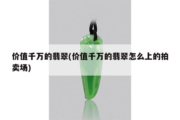 价值千万的翡翠(价值千万的翡翠怎么上的拍卖场)