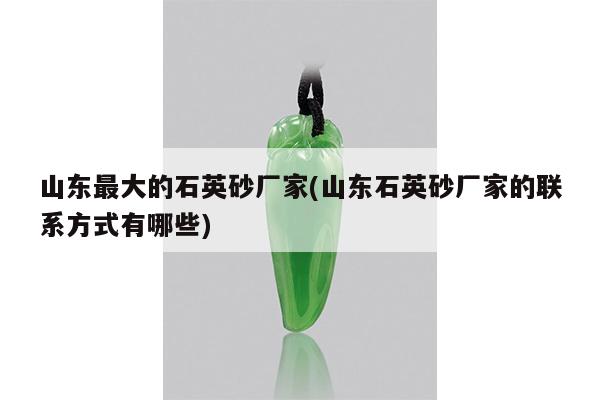 山东最大的石英砂厂家(山东石英砂厂家的联系方式有哪些)