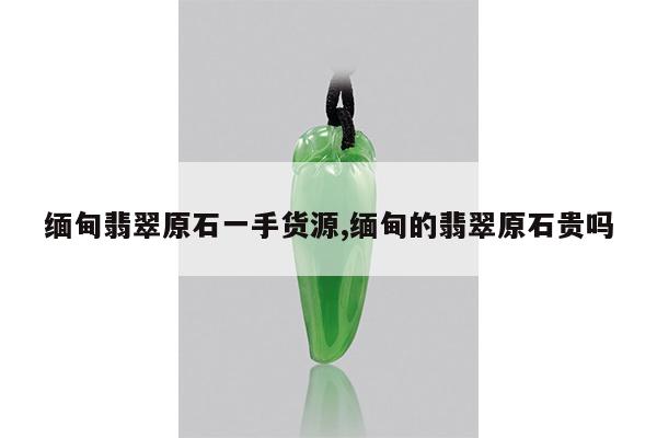缅甸翡翠原石一手货源,缅甸的翡翠原石贵吗