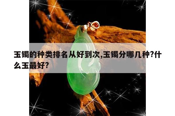 玉镯的种类排名从好到次,玉镯分哪几种?什么玉最好?