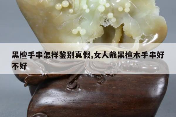 黑檀手串怎样鉴别真假,女人戴黑檀木手串好不好