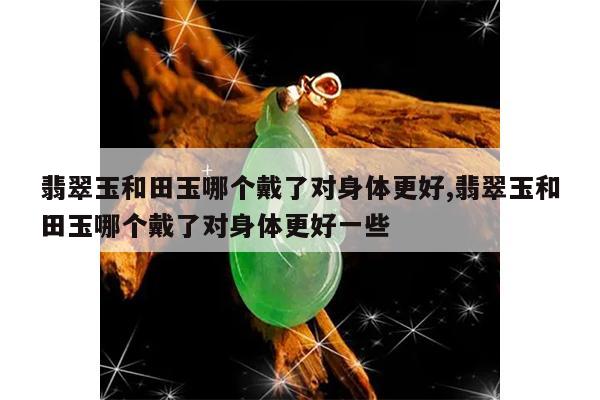 翡翠玉和田玉哪个戴了对身体更好,翡翠玉和田玉哪个戴了对身体更好一些