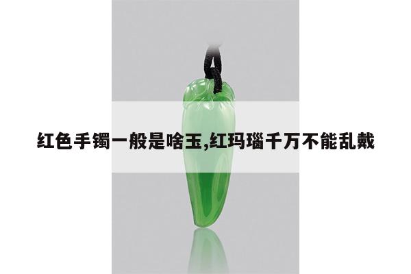红色手镯一般是啥玉,红玛瑙千万不能乱戴