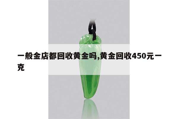 一般金店都回收黄金吗,黄金回收450元一克