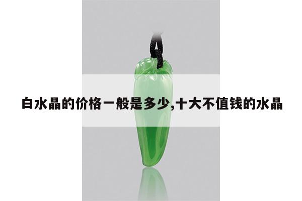 白水晶的价格一般是多少,十大不值钱的水晶