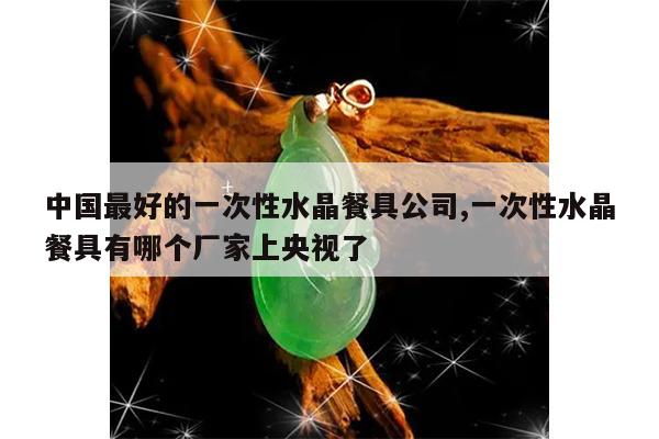 中国最好的一次性水晶餐具公司,一次性水晶餐具有哪个厂家上央视了