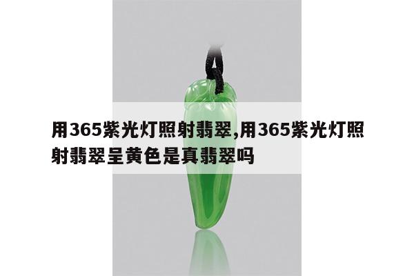 用365紫光灯照射翡翠,用365紫光灯照射翡翠呈黄色是真翡翠吗