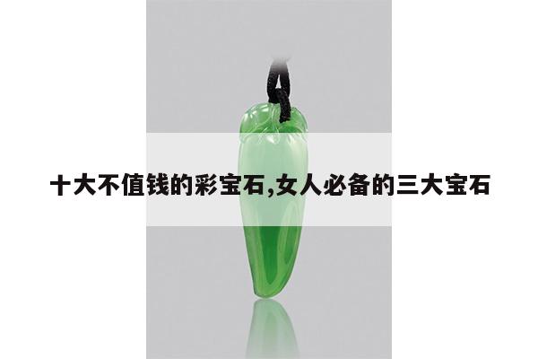 十大不值钱的彩宝石,女人必备的三大宝石