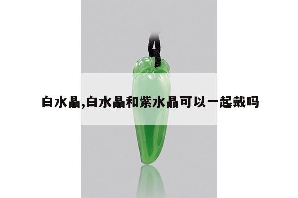 白水晶,白水晶和紫水晶可以一起戴吗