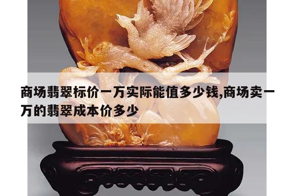 商场翡翠标价一万实际能值多少钱,商场卖一万的翡翠成本价多少