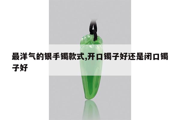 最洋气的银手镯款式,开口镯子好还是闭口镯子好