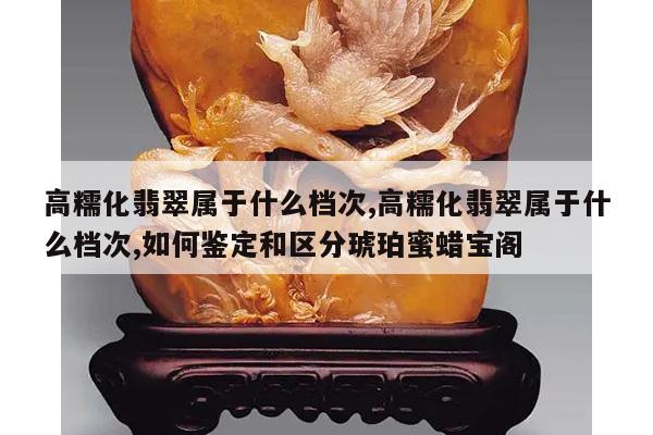 高糯化翡翠属于什么档次,高糯化翡翠属于什么档次,如何鉴定和区分琥珀蜜蜡宝阁