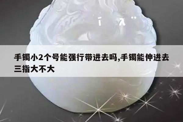 手镯小2个号能强行带进去吗,手镯能伸进去三指大不大